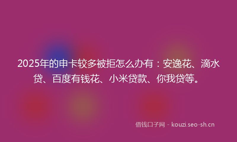 2025年的申卡较多被拒怎么办有：安逸花、滴水贷、百度有钱花、小米贷款、你我贷等。
