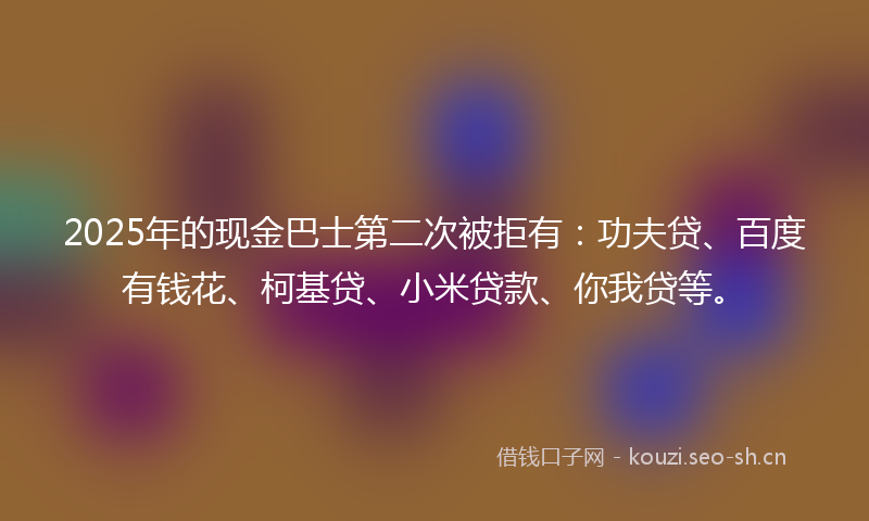 2025年的现金巴士第二次被拒有：功夫贷、百度有钱花、柯基贷、小米贷款、你我贷等。