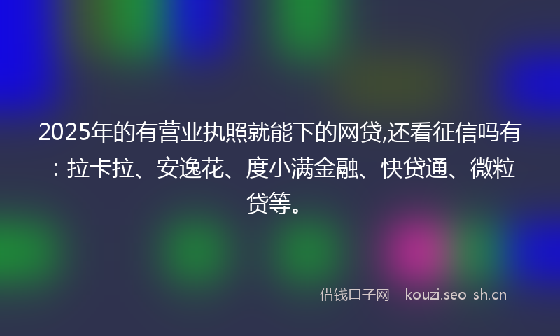 2025年的有营业执照就能下的网贷,还看征信吗有：拉卡拉、安逸花、度小满金融、快贷通、微粒贷等。