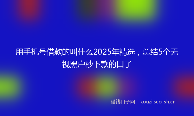 用手机号借款的叫什么2025年精选，总结5个无视黑户秒下款的口子