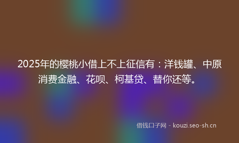 2025年的樱桃小借上不上征信有：洋钱罐、中原消费金融、花呗、柯基贷、替你还等。