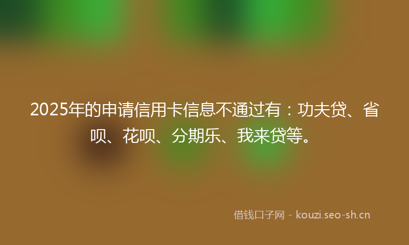 2025年的申请信用卡信息不通过有：功夫贷、省呗、花呗、分期乐、我来贷等。