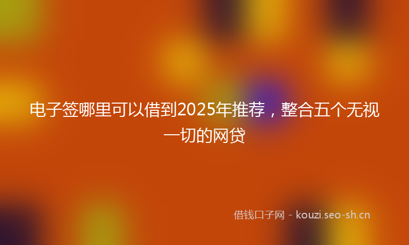 电子签哪里可以借到2025年推荐，整合五个无视一切的网贷