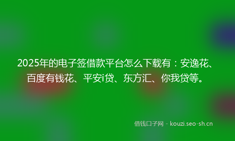 2025年的电子签借款平台怎么下载有：安逸花、百度有钱花、平安i贷、东方汇、你我贷等。