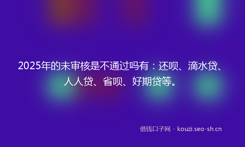 2025年的未审核是不通过吗有：还呗、滴水贷、人人贷、省呗、好期贷等。