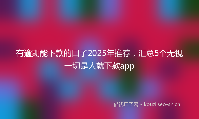 有逾期能下款的口子2025年推荐，汇总5个无视一切是人就下款app