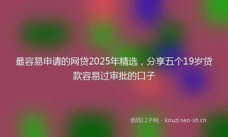 最容易申请的网贷2025年精选，分享五个19岁贷款容易过审批的口子