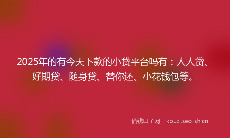 2025年的有今天下款的小贷平台吗有：人人贷、好期贷、随身贷、替你还、小花钱包等。