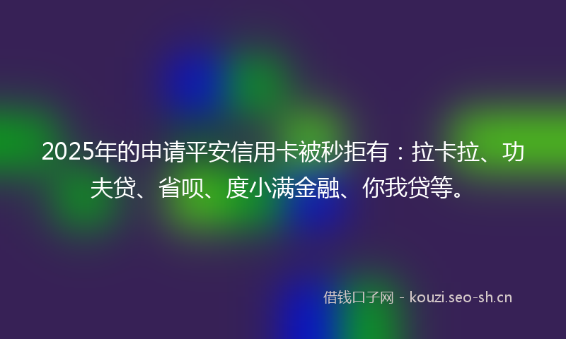 2025年的申请平安信用卡被秒拒有：拉卡拉、功夫贷、省呗、度小满金融、你我贷等。
