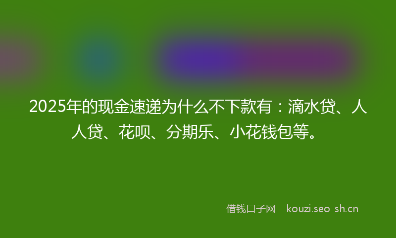 2025年的现金速递为什么不下款有：滴水贷、人人贷、花呗、分期乐、小花钱包等。