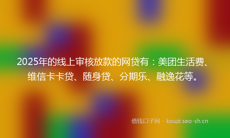 2025年的线上审核放款的网贷有：美团生活费、维信卡卡贷、随身贷、分期乐、融逸花等。