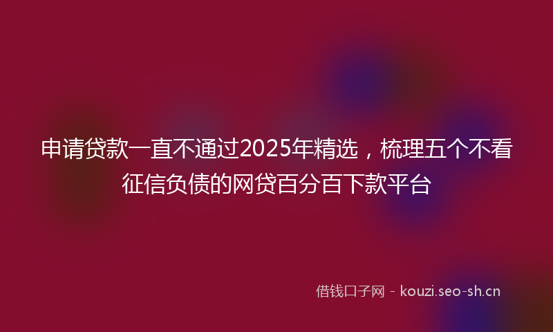 申请贷款一直不通过2025年精选，梳理五个不看征信负债的网贷百分百下款平台