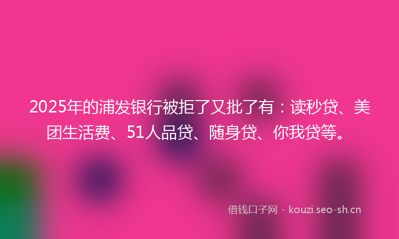 2025年的浦发银行被拒了又批了有：读秒贷、美团生活费、51人品贷、随身贷、你我贷等。