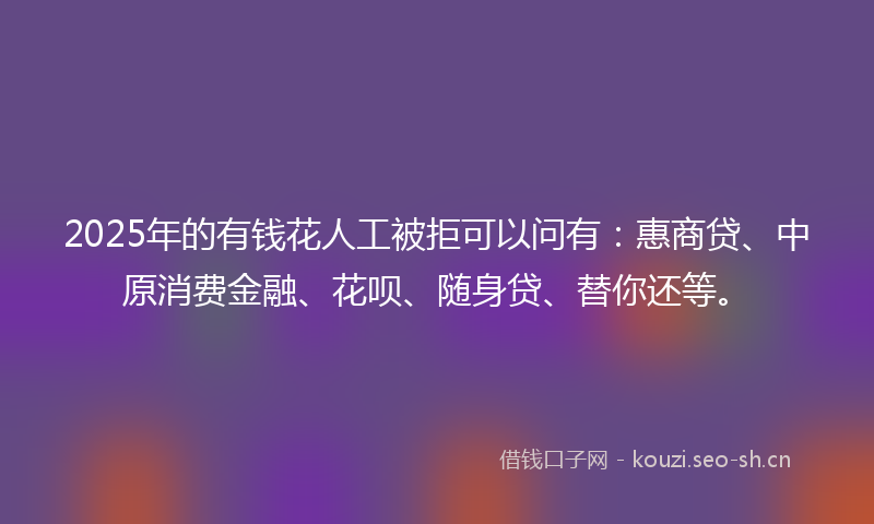 2025年的有钱花人工被拒可以问有：惠商贷、中原消费金融、花呗、随身贷、替你还等。
