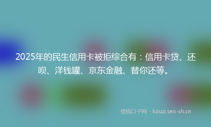 2025年的民生信用卡被拒综合有：信用卡贷、还呗、洋钱罐、京东金融、替你还等。