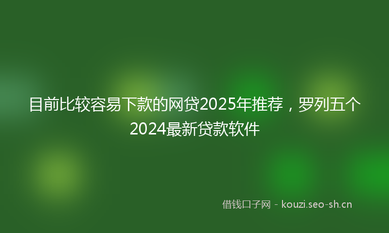 目前比较容易下款的网贷2025年推荐，罗列五个2024最新贷款软件