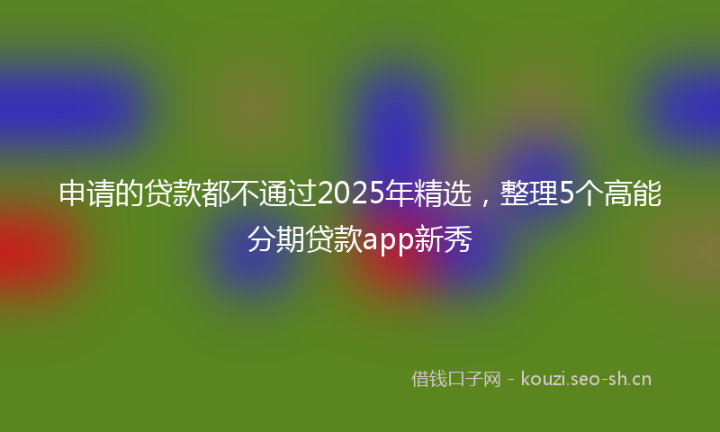 申请的贷款都不通过2025年精选，整理5个高能分期贷款app新秀
