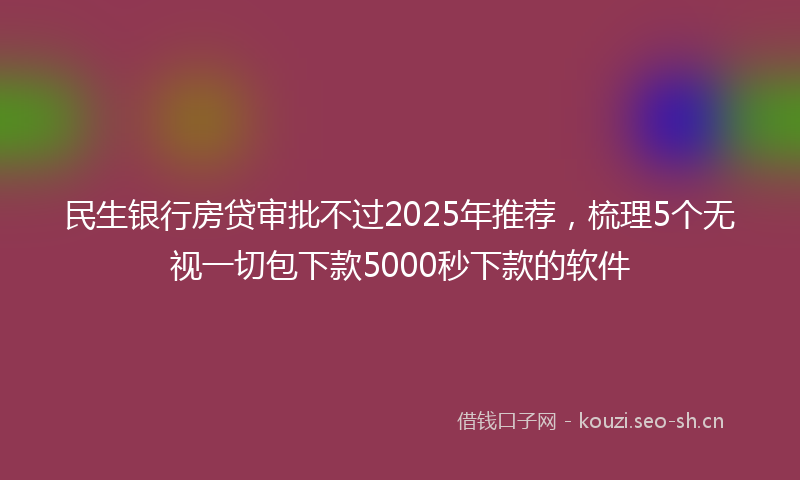 民生银行房贷审批不过2025年推荐，梳理5个无视一切包下款5000秒下款的软件