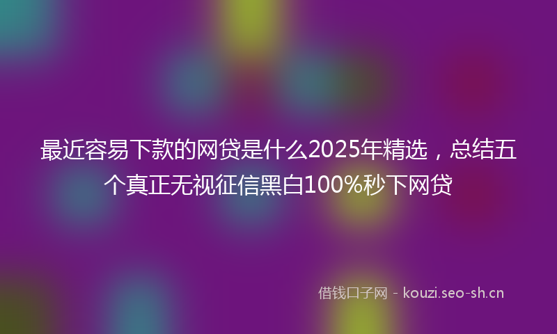 最近容易下款的网贷是什么2025年精选，总结五个真正无视征信黑白100%秒下网贷