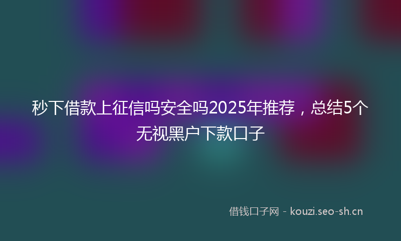 秒下借款上征信吗安全吗2025年推荐，总结5个无视黑户下款口子