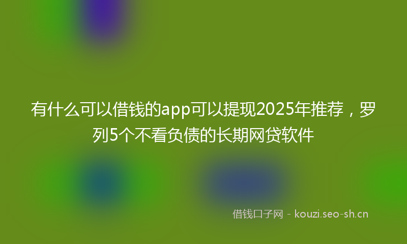 有什么可以借钱的app可以提现2025年推荐，罗列5个不看负债的长期网贷软件