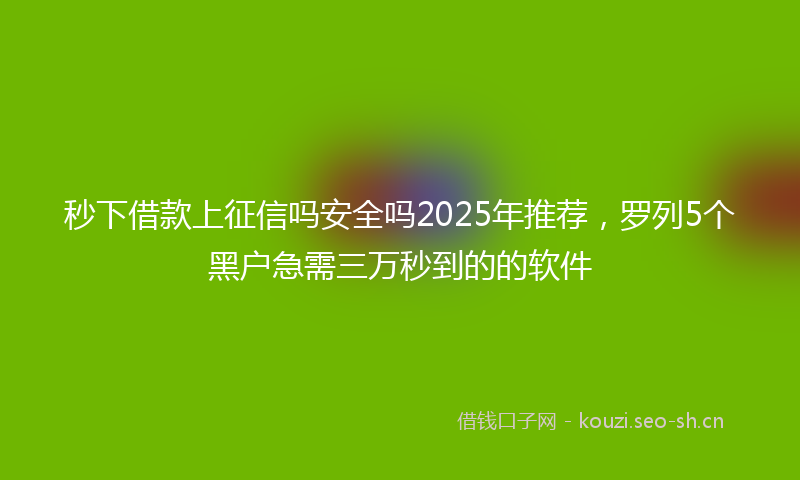 秒下借款上征信吗安全吗2025年推荐，罗列5个黑户急需三万秒到的的软件