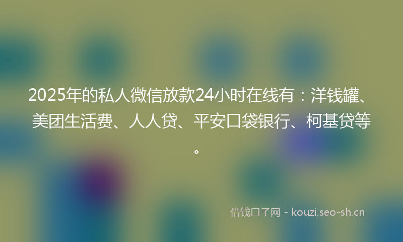 2025年的私人微信放款24小时在线有：洋钱罐、美团生活费、人人贷、平安口袋银行、柯基贷等。
