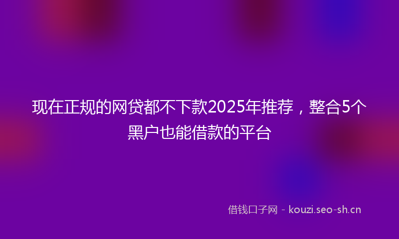 现在正规的网贷都不下款2025年推荐，整合5个黑户也能借款的平台