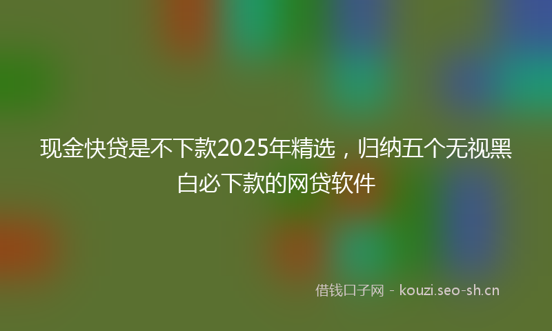 现金快贷是不下款2025年精选，归纳五个无视黑白必下款的网贷软件