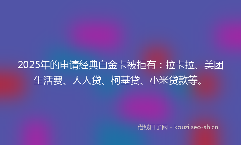 2025年的申请经典白金卡被拒有：拉卡拉、美团生活费、人人贷、柯基贷、小米贷款等。