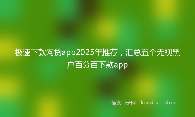 极速下款网贷app2025年推荐，汇总五个无视黑户百分百下款app