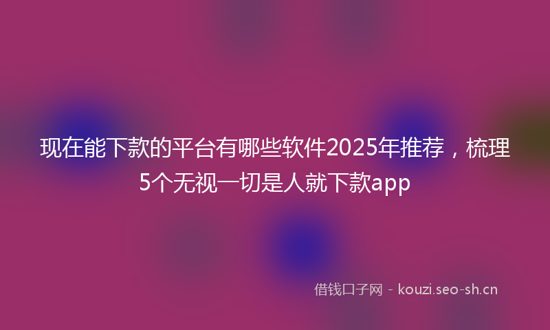 现在能下款的平台有哪些软件2025年推荐，梳理5个无视一切是人就下款app