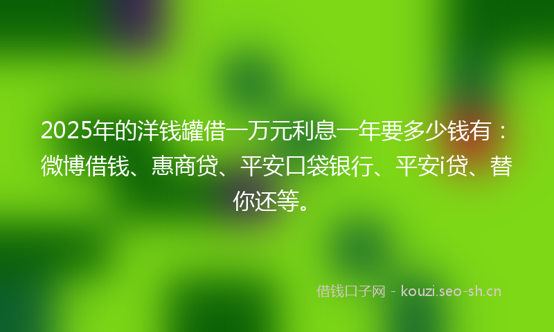 2025年的洋钱罐借一万元利息一年要多少钱有：微博借钱、惠商贷、平安口袋银行、平安i贷、替你还等。