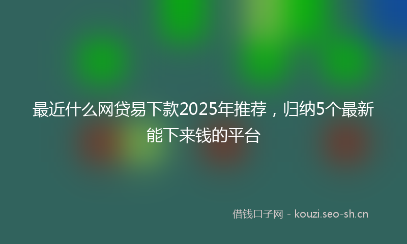 最近什么网贷易下款2025年推荐，归纳5个最新能下来钱的平台