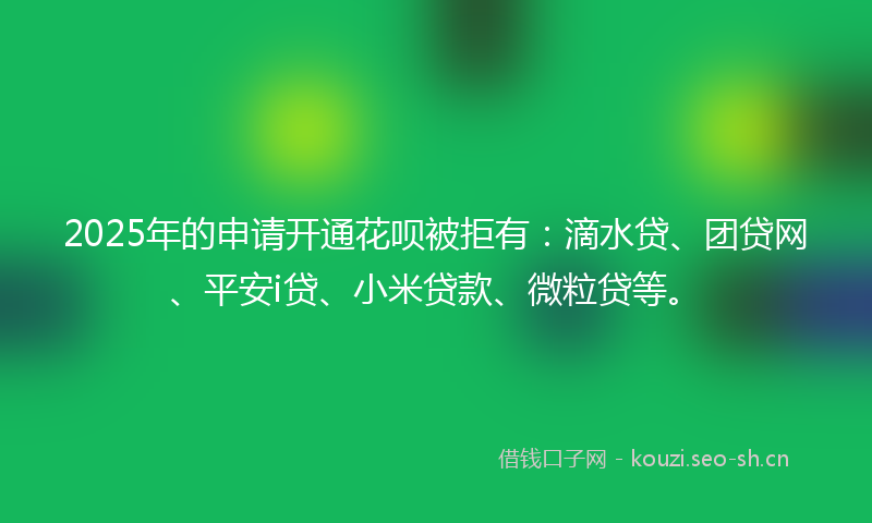 2025年的申请开通花呗被拒有：滴水贷、团贷网、平安i贷、小米贷款、微粒贷等。