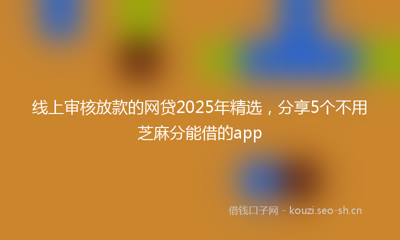 线上审核放款的网贷2025年精选,分享5个不用芝麻分能借的app