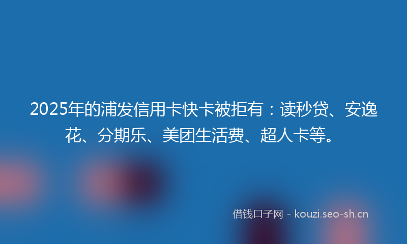 2025年的浦发信用卡快卡被拒有：读秒贷、安逸花、分期乐、美团生活费、超人卡等。