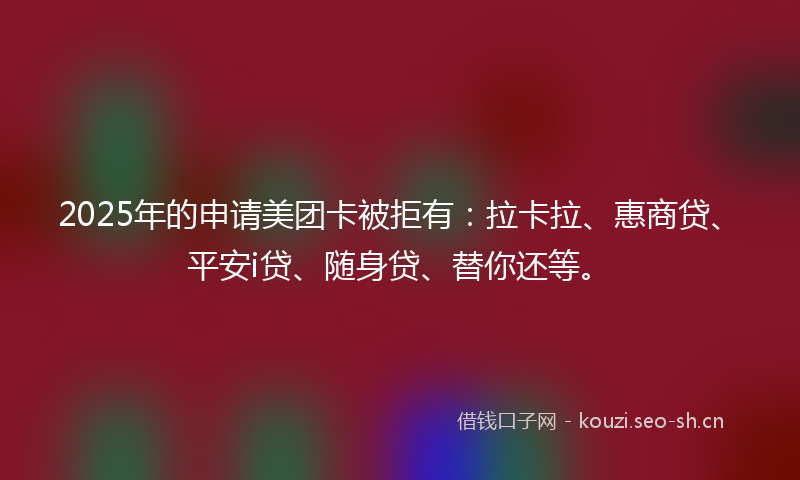 2025年的申请美团卡被拒有：拉卡拉、惠商贷、平安i贷、随身贷、替你还等。