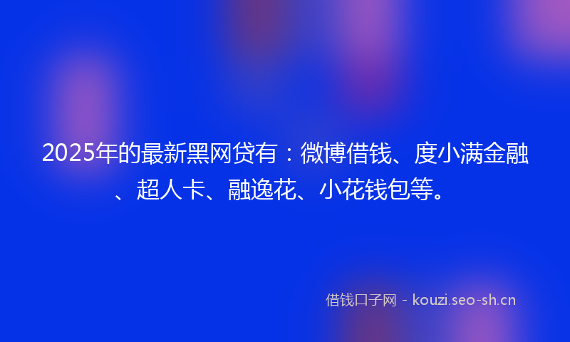 2025年的最新黑网贷有：微博借钱、度小满金融、超人卡、融逸花、小花钱包等。