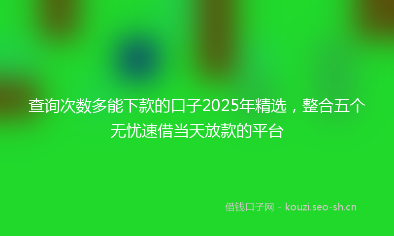 查询次数多能下款的口子2025年精选，整合五个无忧速借当天放款的平台