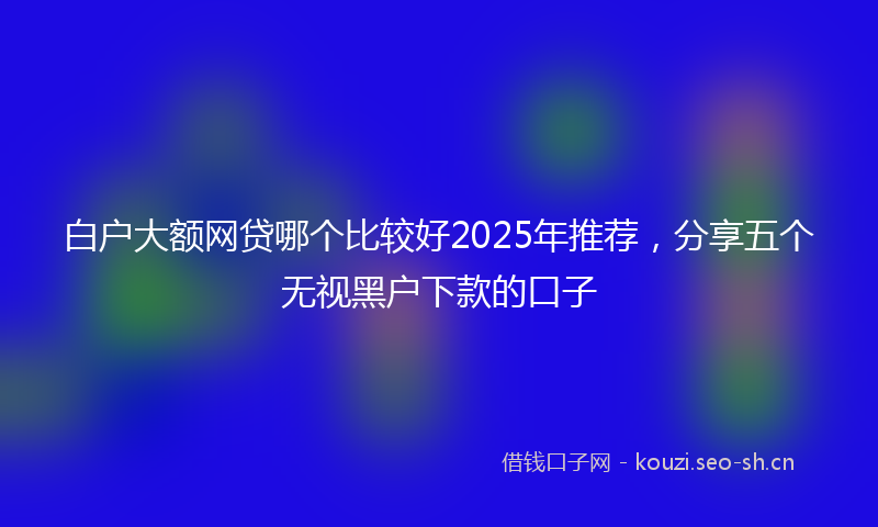 白户大额网贷哪个比较好2025年推荐，分享五个无视黑户下款的口子
