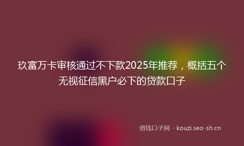 玖富万卡审核通过不下款2025年推荐,概括五个无视征信黑户必下的贷款口子
