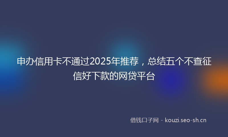 申办信用卡不通过2025年推荐，总结五个不查征信好下款的网贷平台