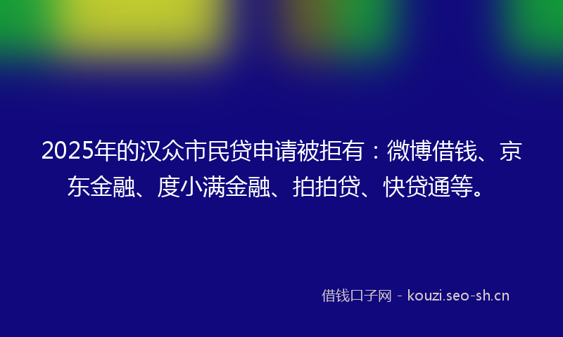 2025年的汉众市民贷申请被拒有：微博借钱、京东金融、度小满金融、拍拍贷、快贷通等。