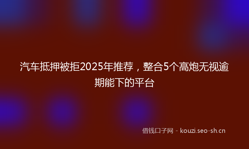 汽车抵押被拒2025年推荐，整合5个高炮无视逾期能下的平台