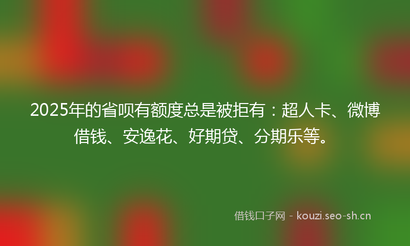 2025年的省呗有额度总是被拒有：超人卡、微博借钱、安逸花、好期贷、分期乐等。