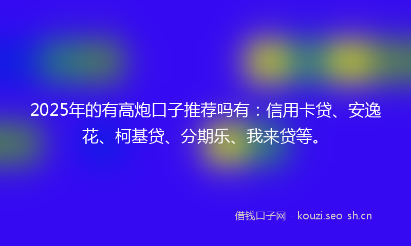 2025年的有高炮口子推荐吗有：信用卡贷、安逸花、柯基贷、分期乐、我来贷等。