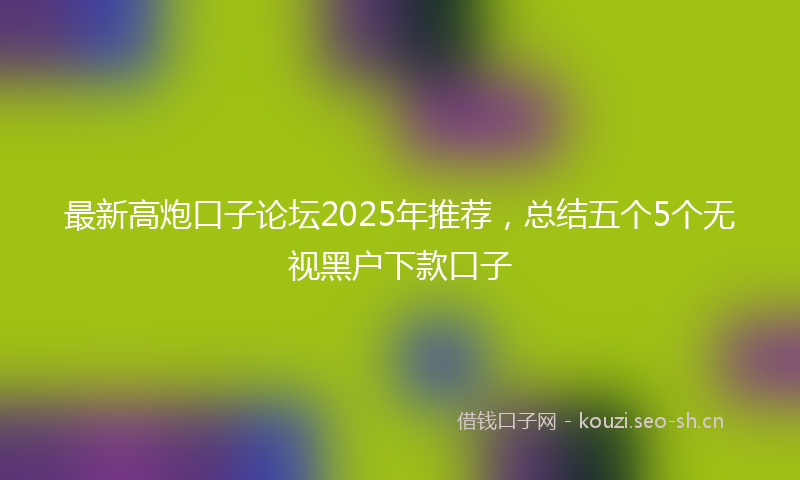 最新高炮口子论坛2025年推荐，总结五个5个无视黑户下款口子