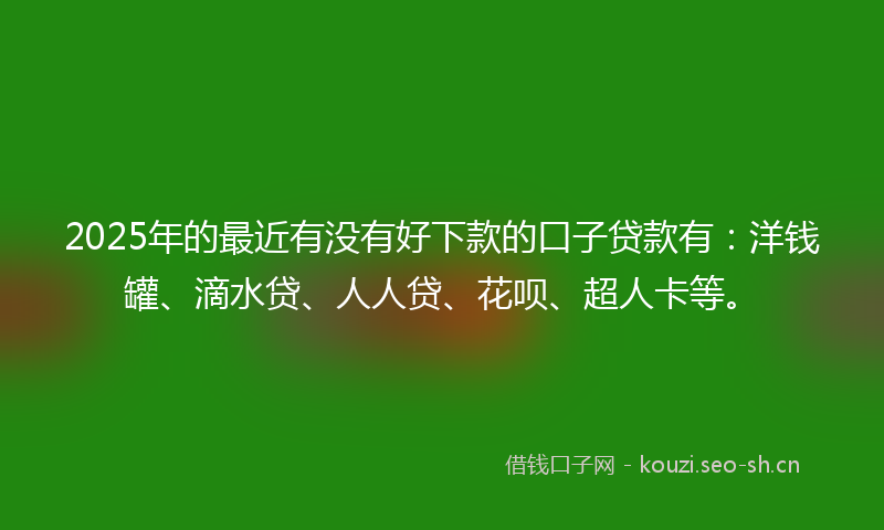 2025年的最近有没有好下款的口子贷款有：洋钱罐、滴水贷、人人贷、花呗、超人卡等。