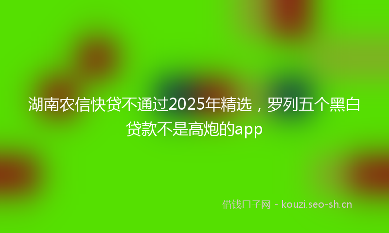 湖南农信快贷不通过2025年精选，罗列五个黑白贷款不是高炮的app